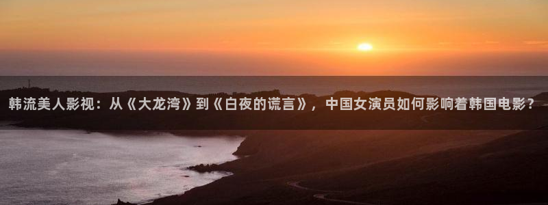 人人视频app：韩流美人影视：从《大龙湾》到《白夜的谎言》，中国女演员如何影响着韩国电影？